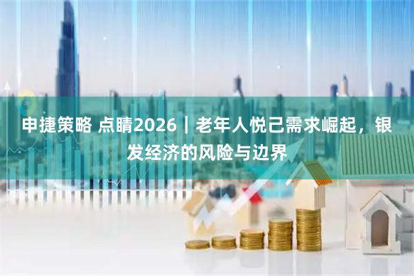 申捷策略 点睛2026|老年人悦己需求崛起,银发经济的风险与边界
