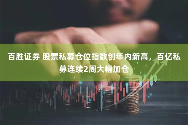 百胜证券 股票私募仓位指数创年内新高，百亿私募连续2周大幅加仓