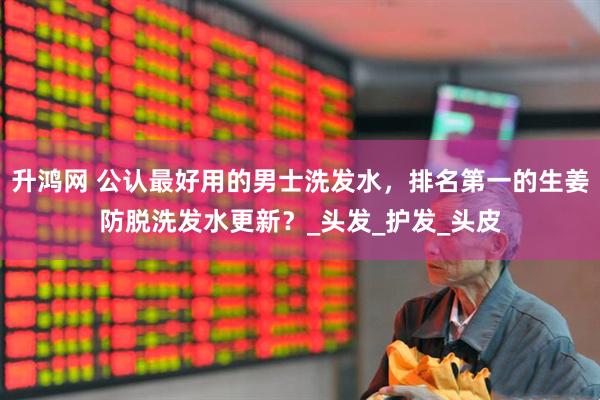 升鸿网 公认最好用的男士洗发水，排名第一的生姜防脱洗发水更新？_头发_护发_头皮