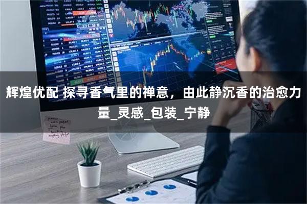 辉煌优配 探寻香气里的禅意,由此静沉香的治愈力量_灵感_包装_宁静