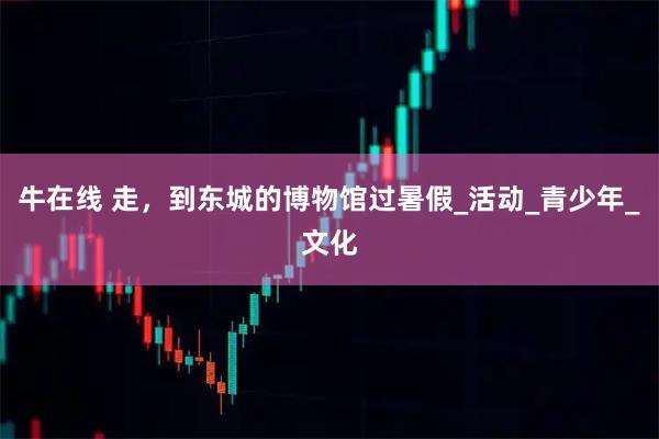 牛在线 走，到东城的博物馆过暑假_活动_青少年_文化