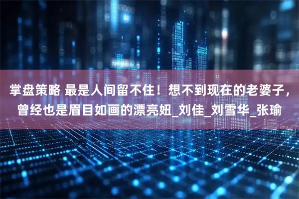 掌盘策略 最是人间留不住！想不到现在的老婆子，曾经也是眉目如画的漂亮妞_刘佳_刘雪华_张瑜