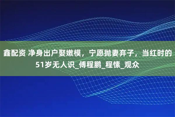 鑫配资 净身出户娶嫩模,宁愿抛妻弃子,当红时的51岁无人识_傅程鹏_程愫_观众