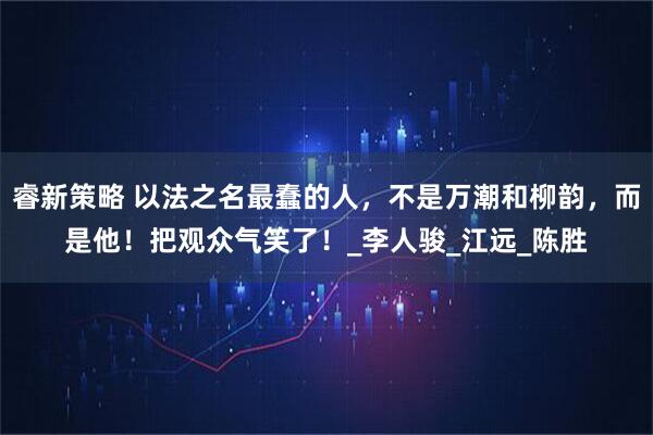 睿新策略 以法之名最蠢的人，不是万潮和柳韵，而是他！把观众气笑了！_李人骏_江远_陈胜