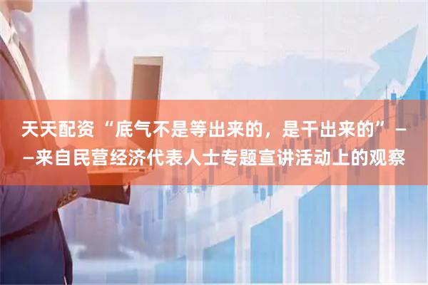 天天配资 “底气不是等出来的，是干出来的” ——来自民营经济代表人士专题宣讲活动上的观察