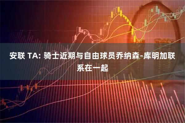 安联 TA: 骑士近期与自由球员乔纳森-库明加联系在一起