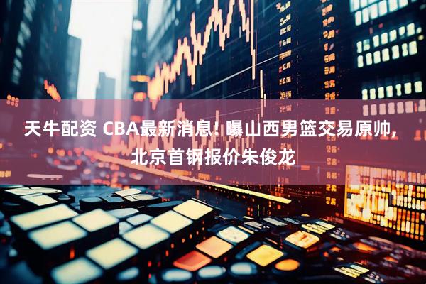 天牛配资 CBA最新消息! 曝山西男篮交易原帅, 北京首钢报价朱俊龙